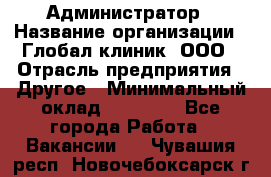 Администратор › Название организации ­ Глобал клиник, ООО › Отрасль предприятия ­ Другое › Минимальный оклад ­ 15 000 - Все города Работа » Вакансии   . Чувашия респ.,Новочебоксарск г.